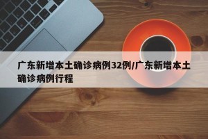 广东新增本土确诊病例32例/广东新增本土确诊病例行程