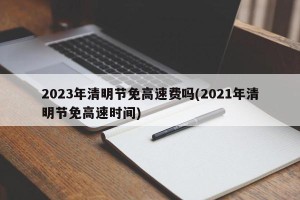 2023年清明节免高速费吗(2021年清明节免高速时间)