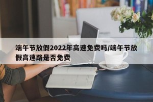 端午节放假2022年高速免费吗/端午节放假高速路是否免费