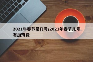 2021年春节是几号/2021年春节几号有加班费