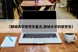 【聊城大学研究生重点,聊城大学的研究生】