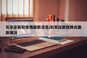 石家庄新冠疫情最新消息/石家庄新冠肺炎最新情况