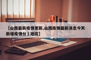 【山西最新疫情更新,山西疫情最新消息今天新增疫情分佈地区】