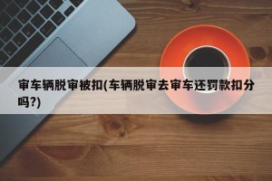 审车辆脱审被扣(车辆脱审去审车还罚款扣分吗?)
