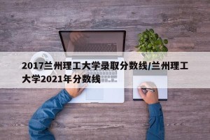 2017兰州理工大学录取分数线/兰州理工大学2021年分数线