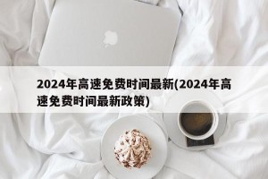 2024年高速免费时间最新(2024年高速免费时间最新政策)