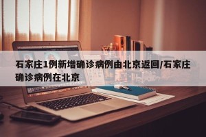 石家庄1例新增确诊病例由北京返回/石家庄确诊病例在北京