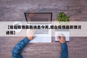 【烟台疫情最新消息今天,烟台疫情最新情况通报】
