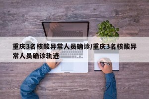 重庆3名核酸异常人员确诊/重庆3名核酸异常人员确诊轨迹