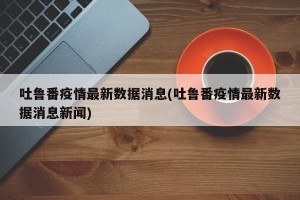 吐鲁番疫情最新数据消息(吐鲁番疫情最新数据消息新闻)