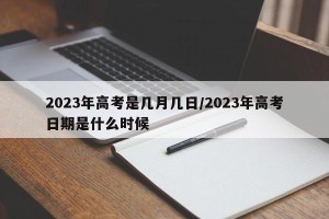 2023年高考是几月几日/2023年高考日期是什么时候