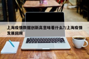 上海疫情数据创新高意味着什么?/上海疫情发展回顾