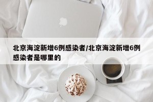 北京海淀新增6例感染者/北京海淀新增6例感染者是哪里的