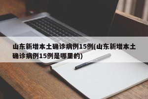 山东新增本土确诊病例15例(山东新增本土确诊病例15例是哪里的)