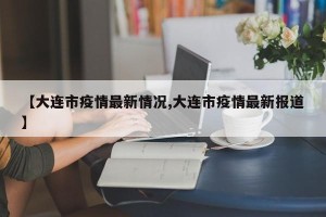 【大连市疫情最新情况,大连市疫情最新报道】