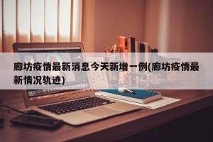 廊坊疫情最新消息今天新增一例(廊坊疫情最新情况轨迹)
