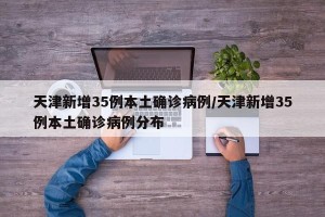 天津新增35例本土确诊病例/天津新增35例本土确诊病例分布
