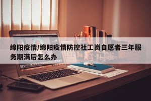 绵阳疫情/绵阳疫情防控社工岗自愿者三年服务期满后怎么办
