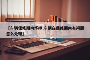 【车辆保修期内坏掉,车辆在保修期内有问题怎么处理】