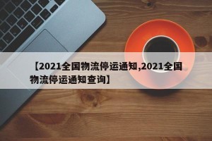 【2021全国物流停运通知,2021全国物流停运通知查询】