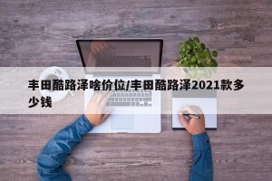 丰田酷路泽啥价位/丰田酷路泽2021款多少钱
