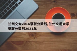 兰州交大2016录取分数线/兰州交通大学录取分数线2021年