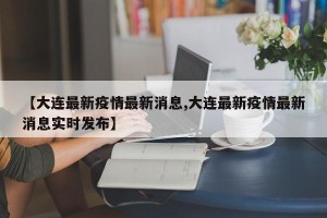 【大连最新疫情最新消息,大连最新疫情最新消息实时发布】