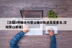 【沈阳2例确诊与营口确诊轨迹高度重合,沈阳营口新增】