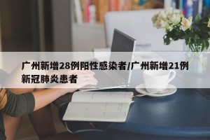 广州新增28例阳性感染者/广州新增21例新冠肺炎患者