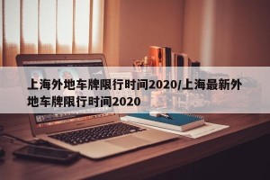 上海外地车牌限行时间2020/上海最新外地车牌限行时间2020