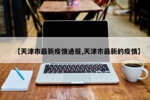 【天津市最新疫情通报,天津市最新的疫情】
