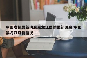 中国疫情最新消息黑龙江疫情最新消息/中国黑龙江疫情情况