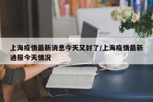 上海疫情最新消息今天又封了/上海疫情最新通报今天情况