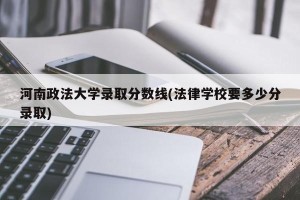 河南政法大学录取分数线(法律学校要多少分录取)
