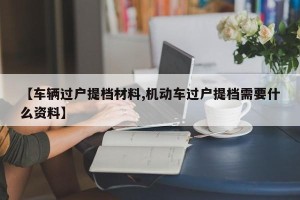 【车辆过户提档材料,机动车过户提档需要什么资料】