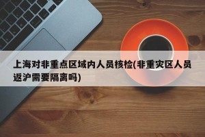 上海对非重点区域内人员核检(非重灾区人员返沪需要隔离吗)
