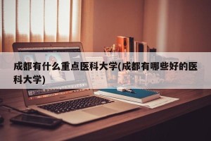 成都有什么重点医科大学(成都有哪些好的医科大学)