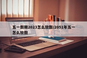 五一假期2023怎么放假/2051年五一怎么放假