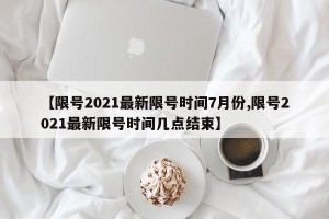 【限号2021最新限号时间7月份,限号2021最新限号时间几点结束】