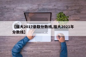 【福大2017录取分数线,福大2021年分数线】