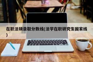 在职法硕录取分数线(法学在职研究生国家线)