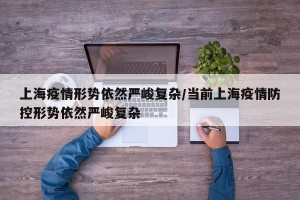 上海疫情形势依然严峻复杂/当前上海疫情防控形势依然严峻复杂