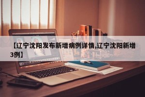 【辽宁沈阳发布新增病例详情,辽宁沈阳新增3例】