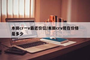本田cr一v最近价位/本田crv现在价格是多少