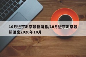 10月进京出京最新消息/10月进京出京最新消息2020年10月