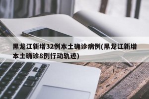 黑龙江新增32例本土确诊病例(黑龙江新增本土确诊8例行动轨迹)