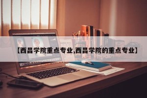 【西昌学院重点专业,西昌学院的重点专业】