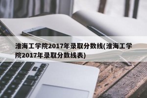 淮海工学院2017年录取分数线(淮海工学院2017年录取分数线表)