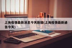 上海疫情最新消息今天新增(上海疫情最新通告今天)