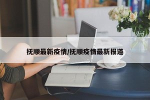 抚顺最新疫情/抚顺疫情最新报道